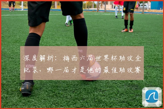 深度解析:梅西六届世界杯助攻全纪录,哪一届才是他的最佳助攻赛季?