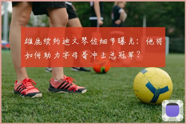 雄鹿续约迪文琴佐细节曝光：他将如何助力字母哥冲击总冠军？