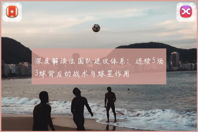 深度解读法国队进攻体系：连续5场3球背后的战术与球星作用