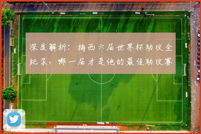 深度解析：梅西六届世界杯助攻全纪录，哪一届才是他的最佳助攻赛季？