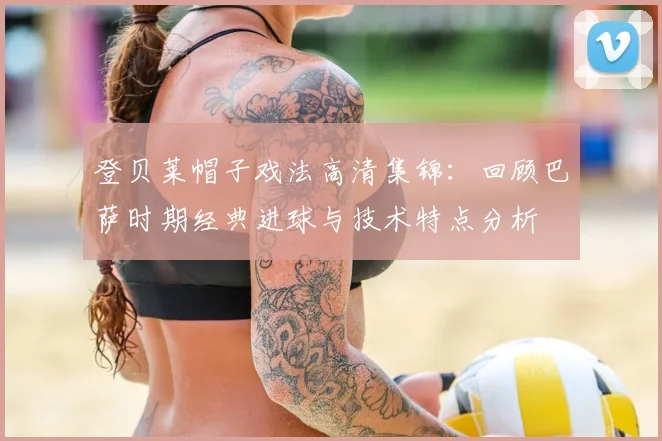 登贝莱帽子戏法高清集锦：回顾巴萨时期经典进球与技术特点分析