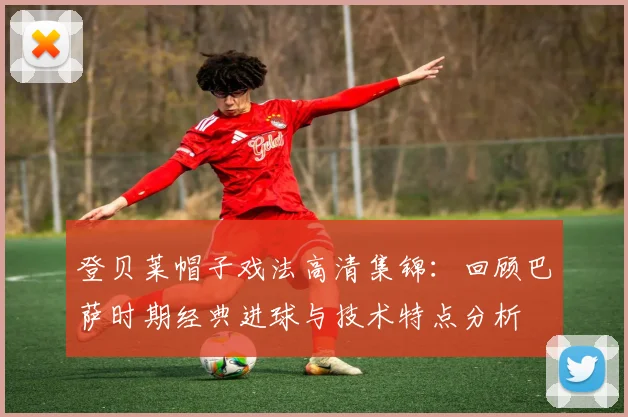 登贝莱帽子戏法高清集锦：回顾巴萨时期经典进球与技术特点分析